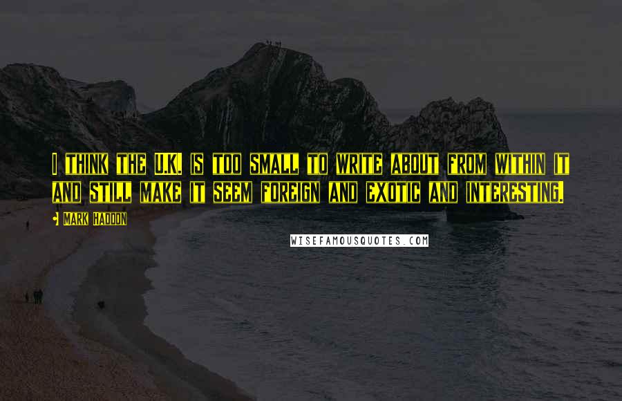 Mark Haddon Quotes: I think the U.K. is too small to write about from within it and still make it seem foreign and exotic and interesting.