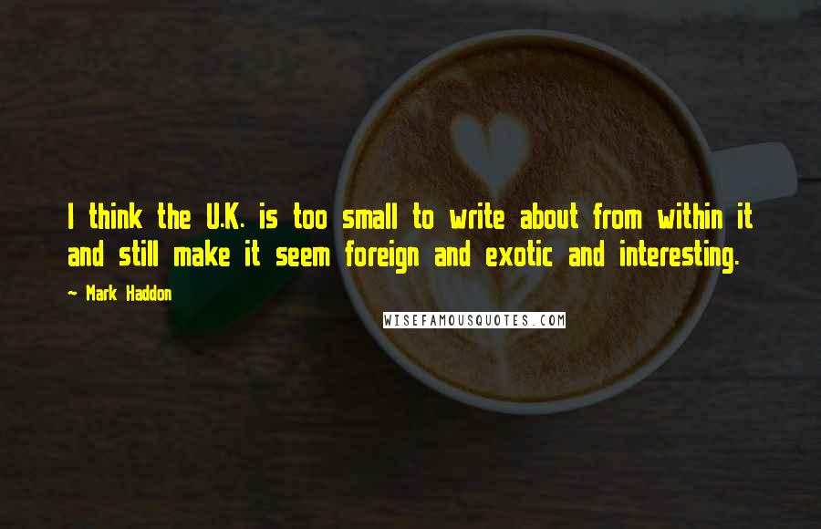 Mark Haddon Quotes: I think the U.K. is too small to write about from within it and still make it seem foreign and exotic and interesting.