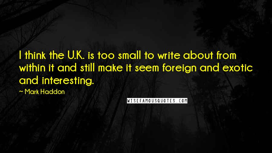 Mark Haddon Quotes: I think the U.K. is too small to write about from within it and still make it seem foreign and exotic and interesting.