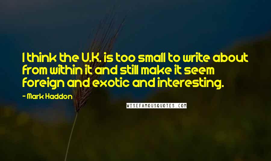 Mark Haddon Quotes: I think the U.K. is too small to write about from within it and still make it seem foreign and exotic and interesting.