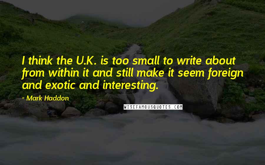 Mark Haddon Quotes: I think the U.K. is too small to write about from within it and still make it seem foreign and exotic and interesting.