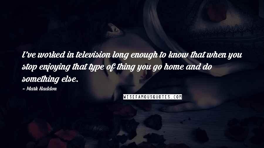 Mark Haddon Quotes: I've worked in television long enough to know that when you stop enjoying that type of thing you go home and do something else.