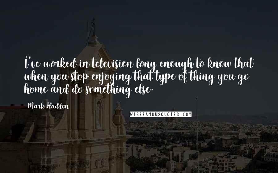 Mark Haddon Quotes: I've worked in television long enough to know that when you stop enjoying that type of thing you go home and do something else.