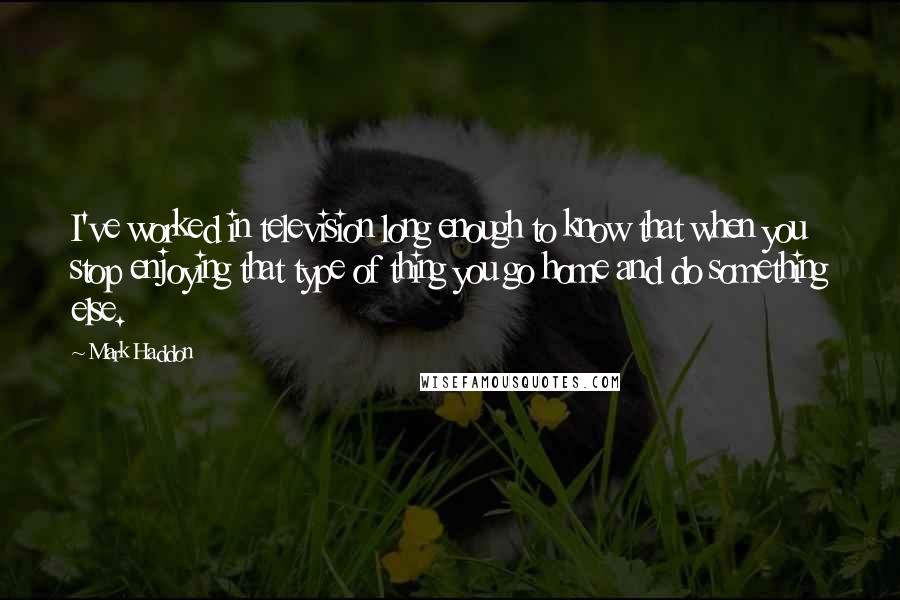 Mark Haddon Quotes: I've worked in television long enough to know that when you stop enjoying that type of thing you go home and do something else.
