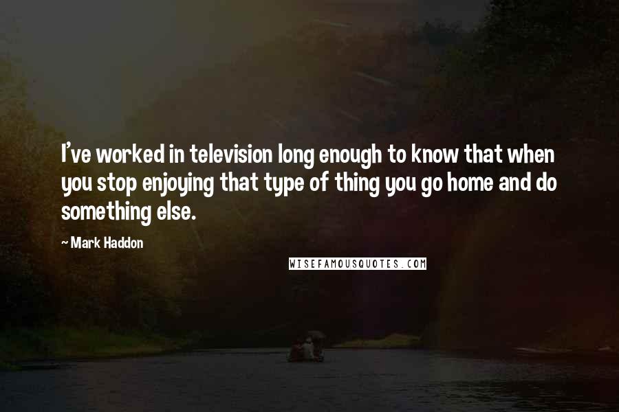 Mark Haddon Quotes: I've worked in television long enough to know that when you stop enjoying that type of thing you go home and do something else.
