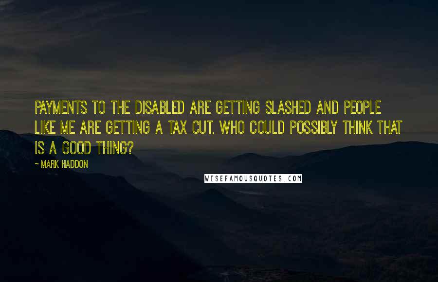 Mark Haddon Quotes: Payments to the disabled are getting slashed and people like me are getting a tax cut. Who could possibly think that is a good thing?