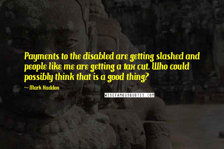 Mark Haddon Quotes: Payments to the disabled are getting slashed and people like me are getting a tax cut. Who could possibly think that is a good thing?