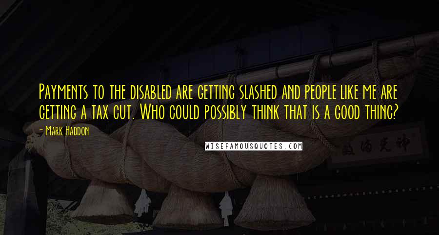 Mark Haddon Quotes: Payments to the disabled are getting slashed and people like me are getting a tax cut. Who could possibly think that is a good thing?