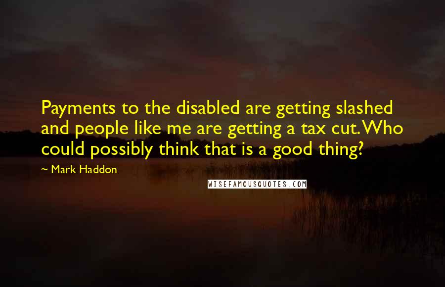 Mark Haddon Quotes: Payments to the disabled are getting slashed and people like me are getting a tax cut. Who could possibly think that is a good thing?