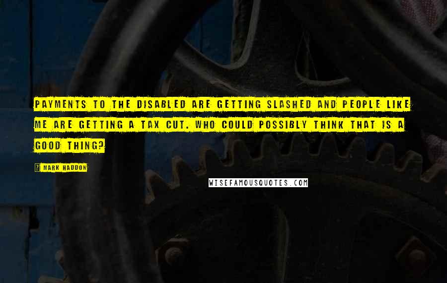 Mark Haddon Quotes: Payments to the disabled are getting slashed and people like me are getting a tax cut. Who could possibly think that is a good thing?