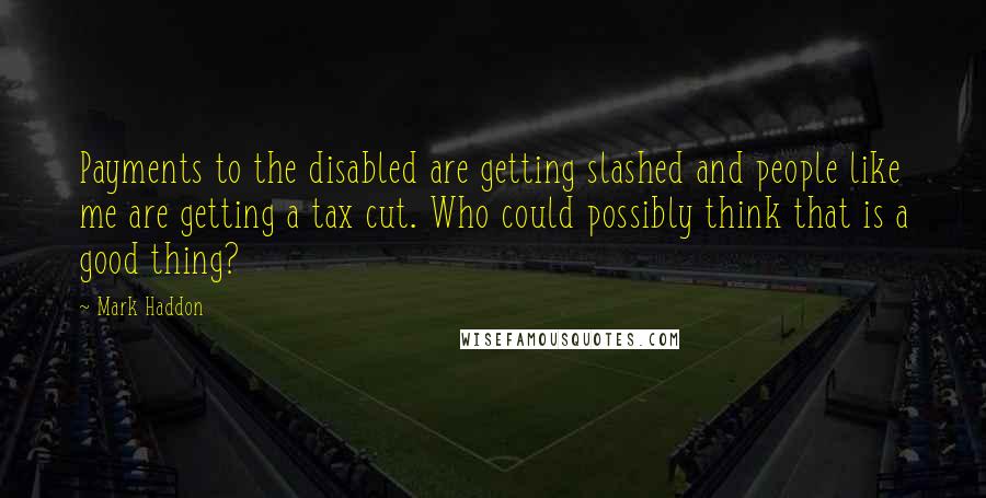 Mark Haddon Quotes: Payments to the disabled are getting slashed and people like me are getting a tax cut. Who could possibly think that is a good thing?