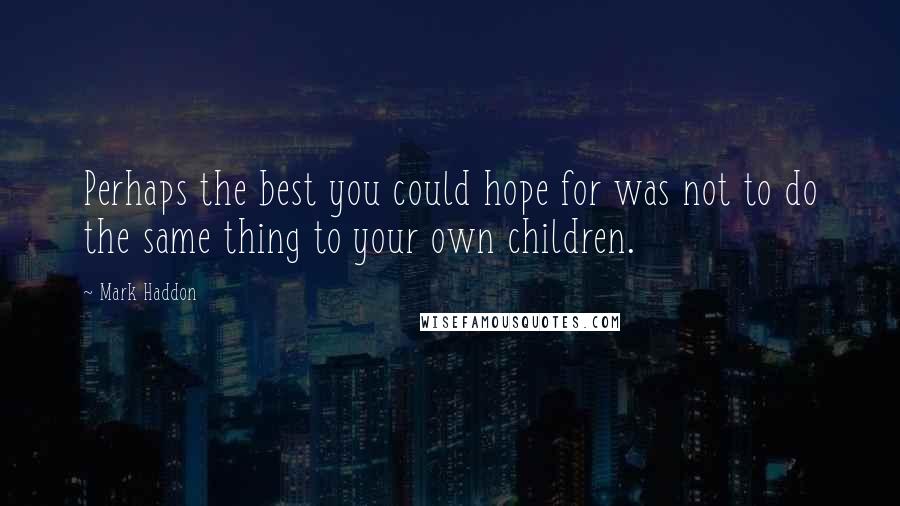 Mark Haddon Quotes: Perhaps the best you could hope for was not to do the same thing to your own children.