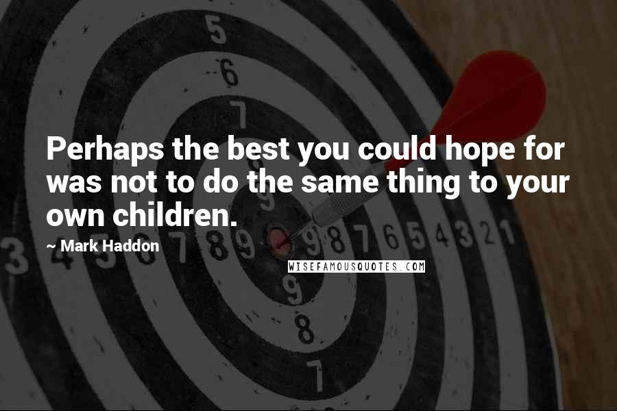 Mark Haddon Quotes: Perhaps the best you could hope for was not to do the same thing to your own children.