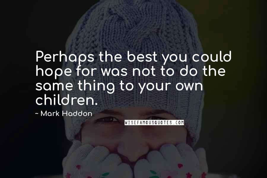 Mark Haddon Quotes: Perhaps the best you could hope for was not to do the same thing to your own children.