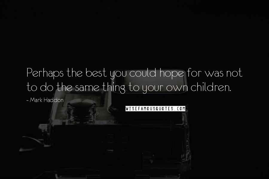 Mark Haddon Quotes: Perhaps the best you could hope for was not to do the same thing to your own children.