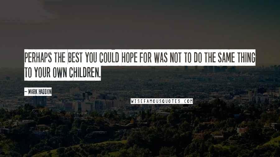 Mark Haddon Quotes: Perhaps the best you could hope for was not to do the same thing to your own children.