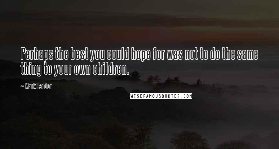 Mark Haddon Quotes: Perhaps the best you could hope for was not to do the same thing to your own children.