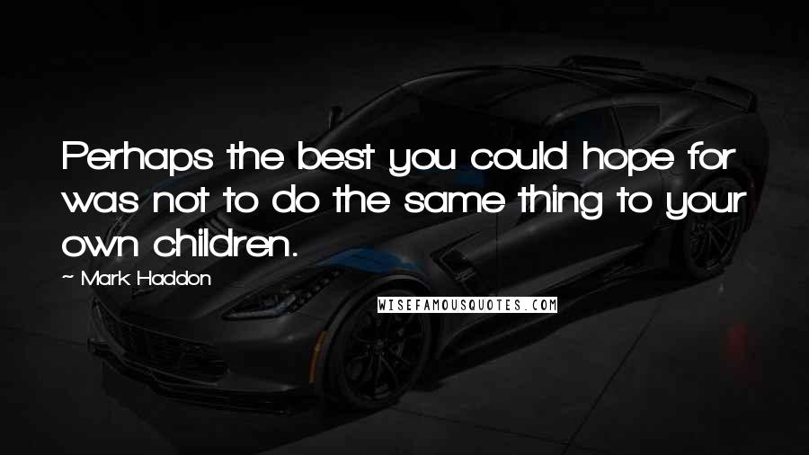 Mark Haddon Quotes: Perhaps the best you could hope for was not to do the same thing to your own children.