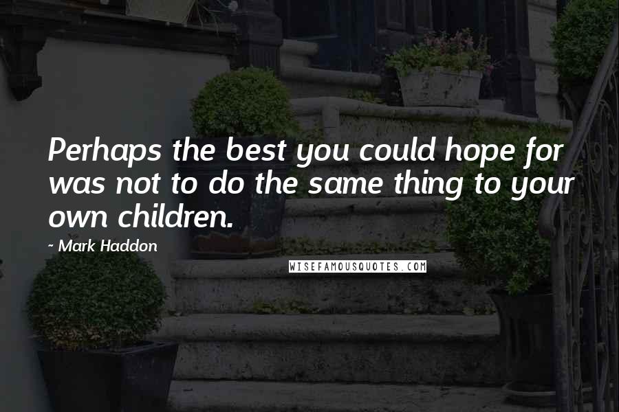 Mark Haddon Quotes: Perhaps the best you could hope for was not to do the same thing to your own children.