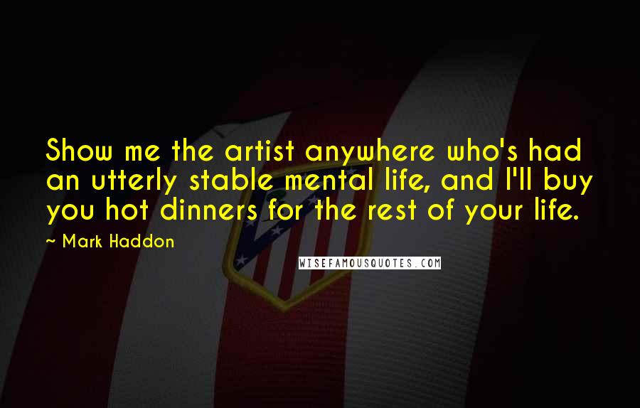 Mark Haddon Quotes: Show me the artist anywhere who's had an utterly stable mental life, and I'll buy you hot dinners for the rest of your life.