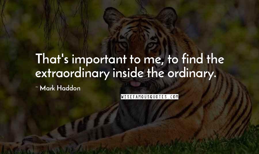 Mark Haddon Quotes: That's important to me, to find the extraordinary inside the ordinary.