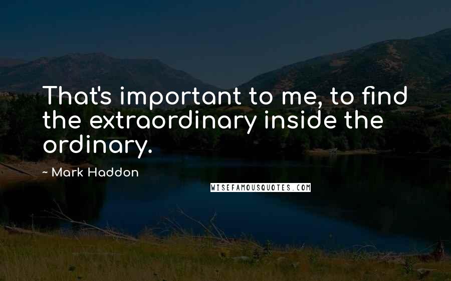 Mark Haddon Quotes: That's important to me, to find the extraordinary inside the ordinary.