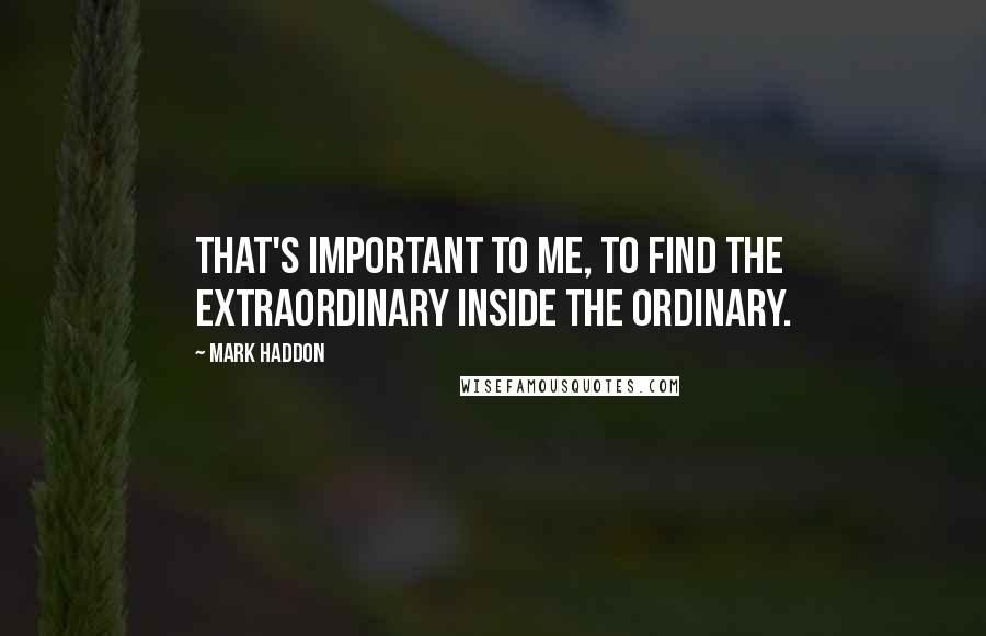 Mark Haddon Quotes: That's important to me, to find the extraordinary inside the ordinary.