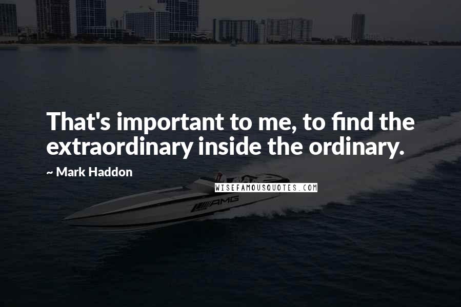 Mark Haddon Quotes: That's important to me, to find the extraordinary inside the ordinary.