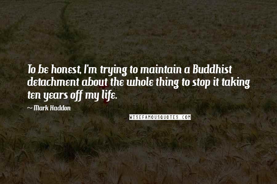 Mark Haddon Quotes: To be honest, I'm trying to maintain a Buddhist detachment about the whole thing to stop it taking ten years off my life.