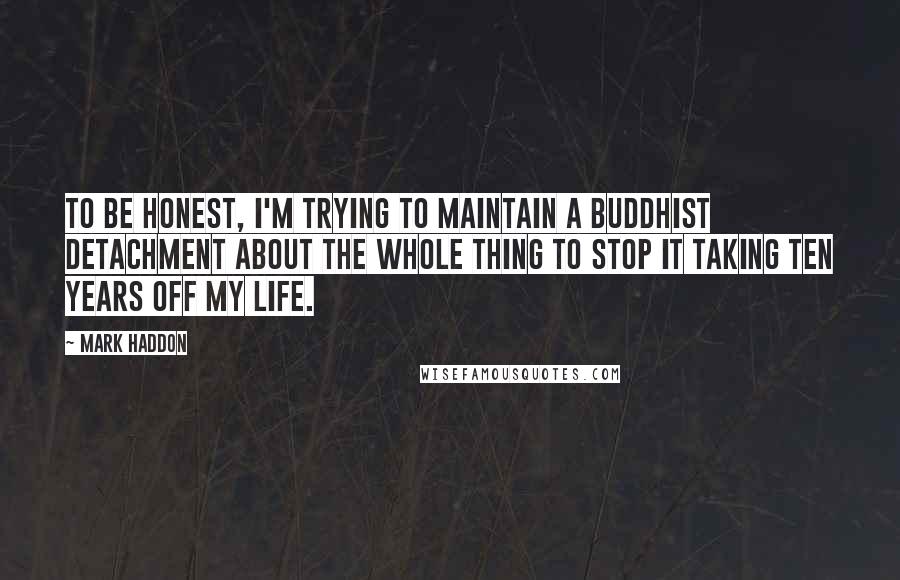 Mark Haddon Quotes: To be honest, I'm trying to maintain a Buddhist detachment about the whole thing to stop it taking ten years off my life.
