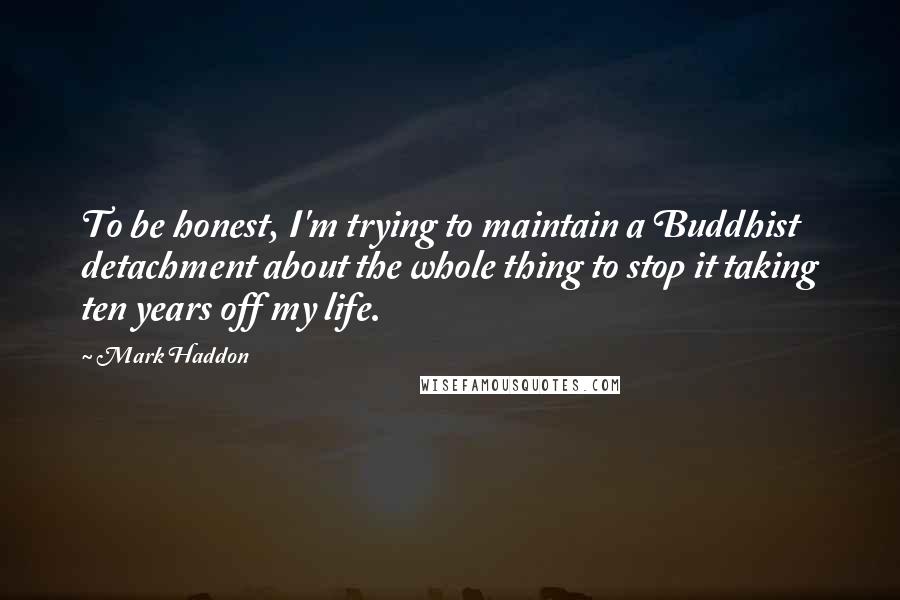 Mark Haddon Quotes: To be honest, I'm trying to maintain a Buddhist detachment about the whole thing to stop it taking ten years off my life.