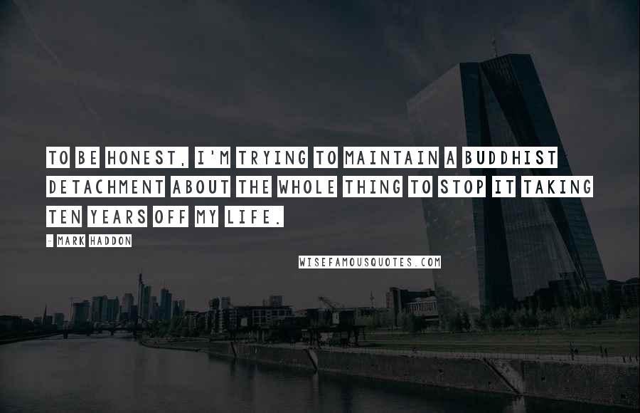 Mark Haddon Quotes: To be honest, I'm trying to maintain a Buddhist detachment about the whole thing to stop it taking ten years off my life.