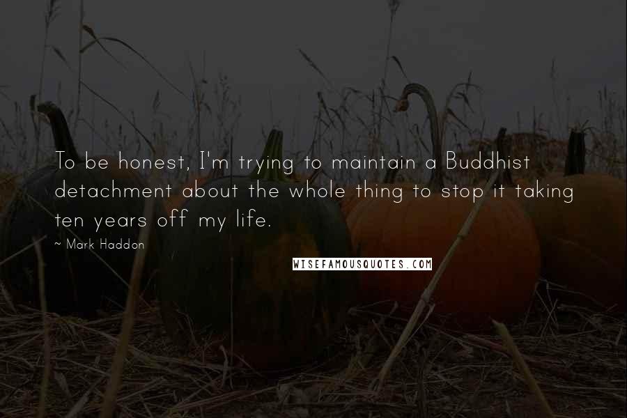 Mark Haddon Quotes: To be honest, I'm trying to maintain a Buddhist detachment about the whole thing to stop it taking ten years off my life.