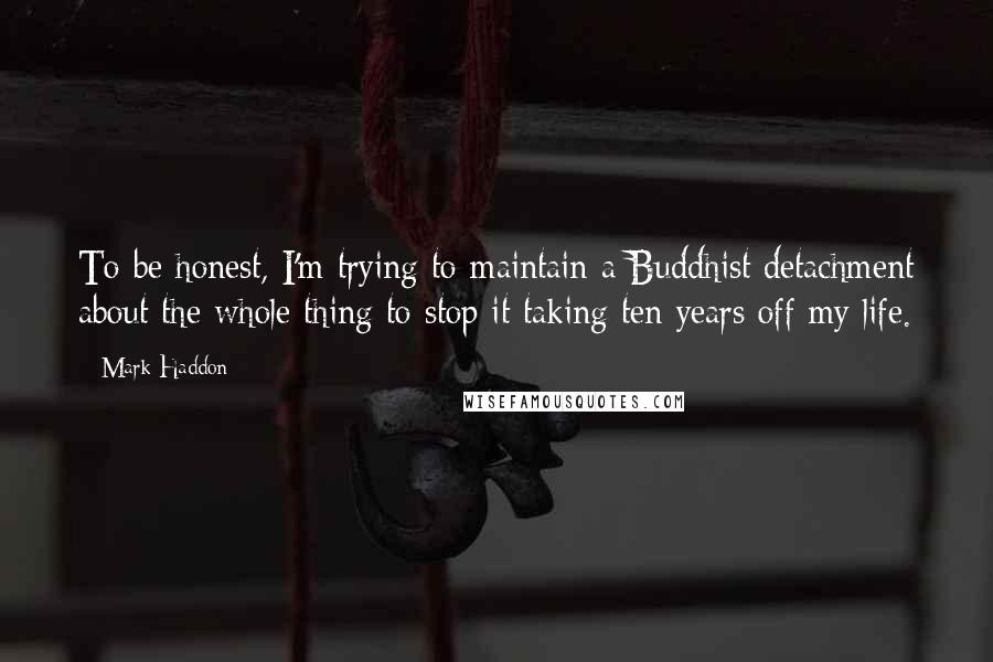 Mark Haddon Quotes: To be honest, I'm trying to maintain a Buddhist detachment about the whole thing to stop it taking ten years off my life.