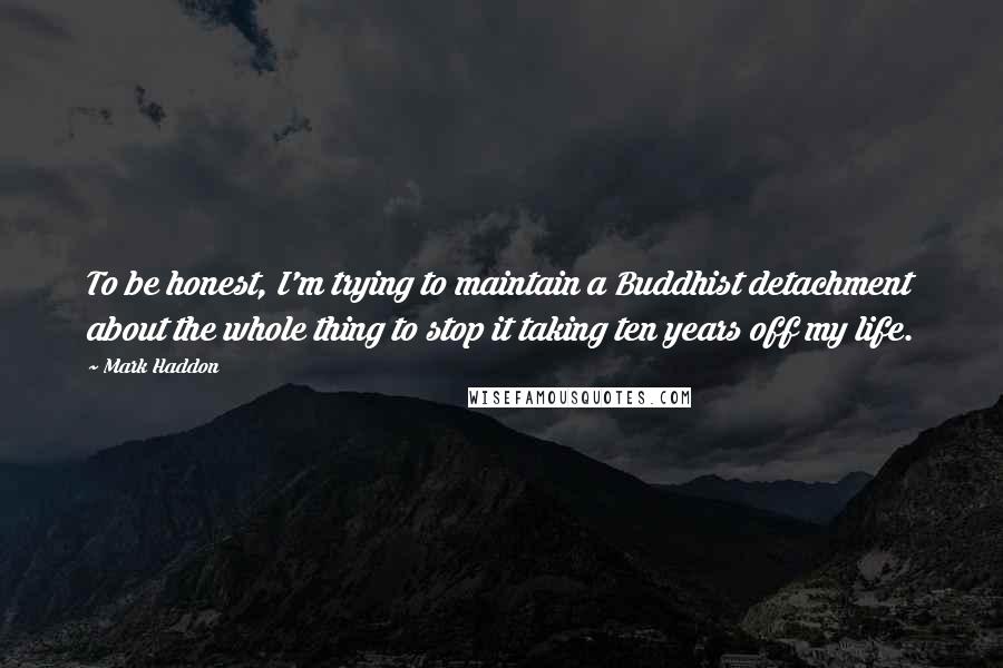 Mark Haddon Quotes: To be honest, I'm trying to maintain a Buddhist detachment about the whole thing to stop it taking ten years off my life.