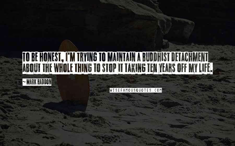 Mark Haddon Quotes: To be honest, I'm trying to maintain a Buddhist detachment about the whole thing to stop it taking ten years off my life.