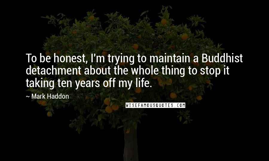 Mark Haddon Quotes: To be honest, I'm trying to maintain a Buddhist detachment about the whole thing to stop it taking ten years off my life.