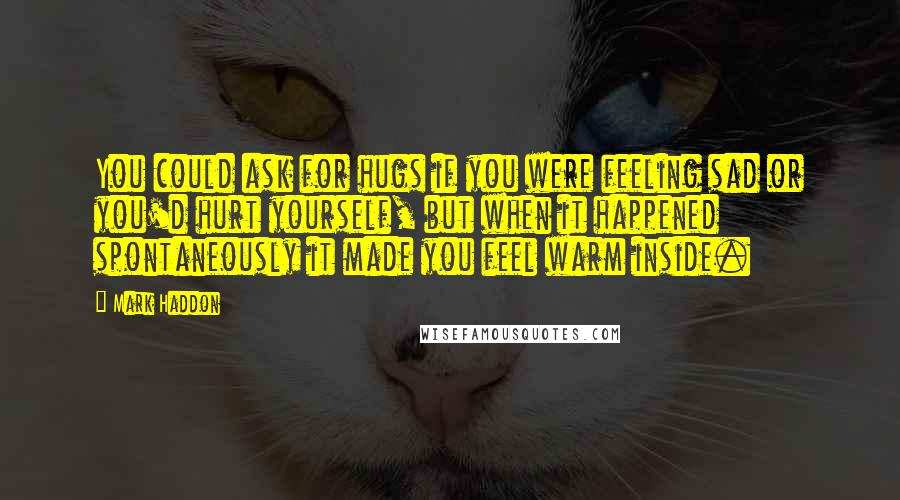 Mark Haddon Quotes: You could ask for hugs if you were feeling sad or you'd hurt yourself, but when it happened spontaneously it made you feel warm inside.