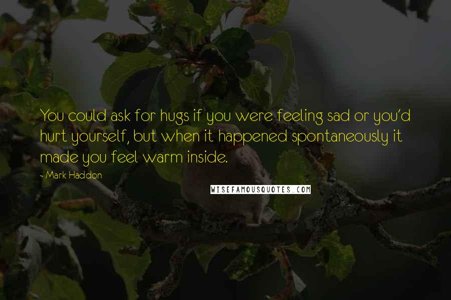 Mark Haddon Quotes: You could ask for hugs if you were feeling sad or you'd hurt yourself, but when it happened spontaneously it made you feel warm inside.