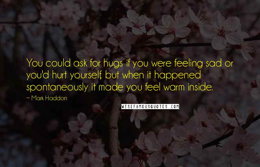 Mark Haddon Quotes: You could ask for hugs if you were feeling sad or you'd hurt yourself, but when it happened spontaneously it made you feel warm inside.