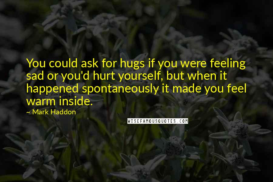 Mark Haddon Quotes: You could ask for hugs if you were feeling sad or you'd hurt yourself, but when it happened spontaneously it made you feel warm inside.