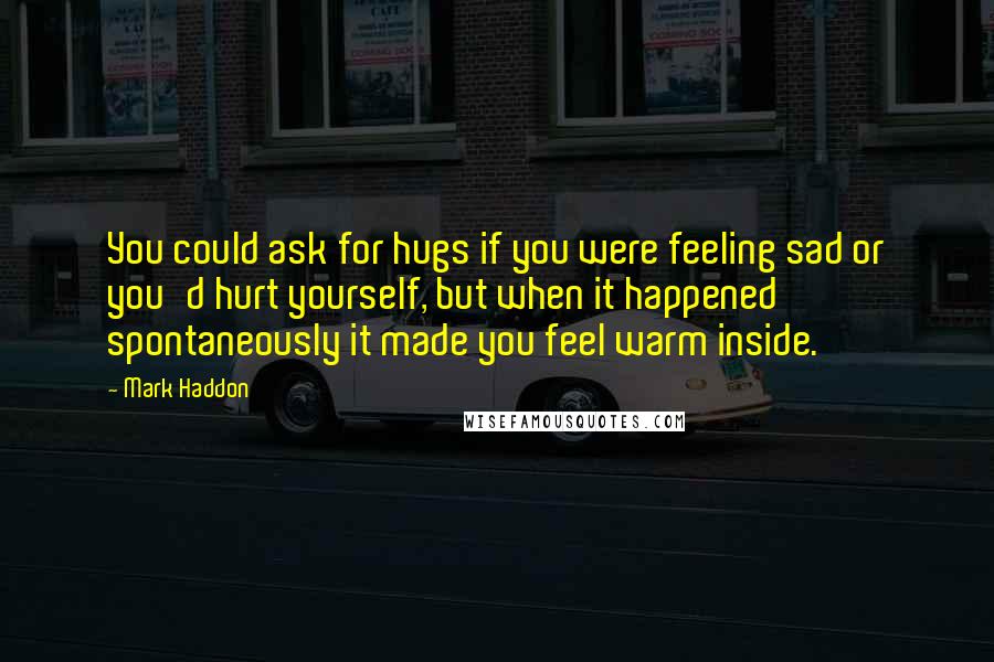 Mark Haddon Quotes: You could ask for hugs if you were feeling sad or you'd hurt yourself, but when it happened spontaneously it made you feel warm inside.