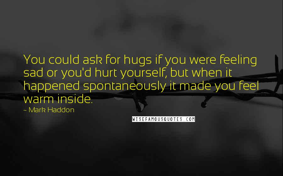 Mark Haddon Quotes: You could ask for hugs if you were feeling sad or you'd hurt yourself, but when it happened spontaneously it made you feel warm inside.