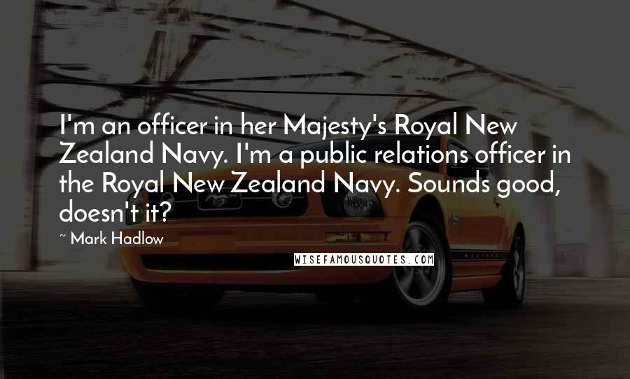 Mark Hadlow Quotes: I'm an officer in her Majesty's Royal New Zealand Navy. I'm a public relations officer in the Royal New Zealand Navy. Sounds good, doesn't it?