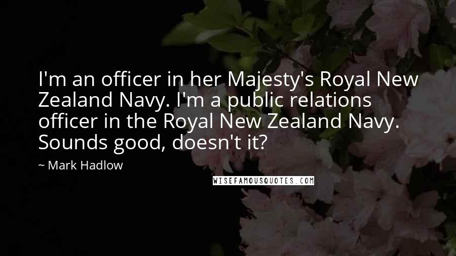 Mark Hadlow Quotes: I'm an officer in her Majesty's Royal New Zealand Navy. I'm a public relations officer in the Royal New Zealand Navy. Sounds good, doesn't it?