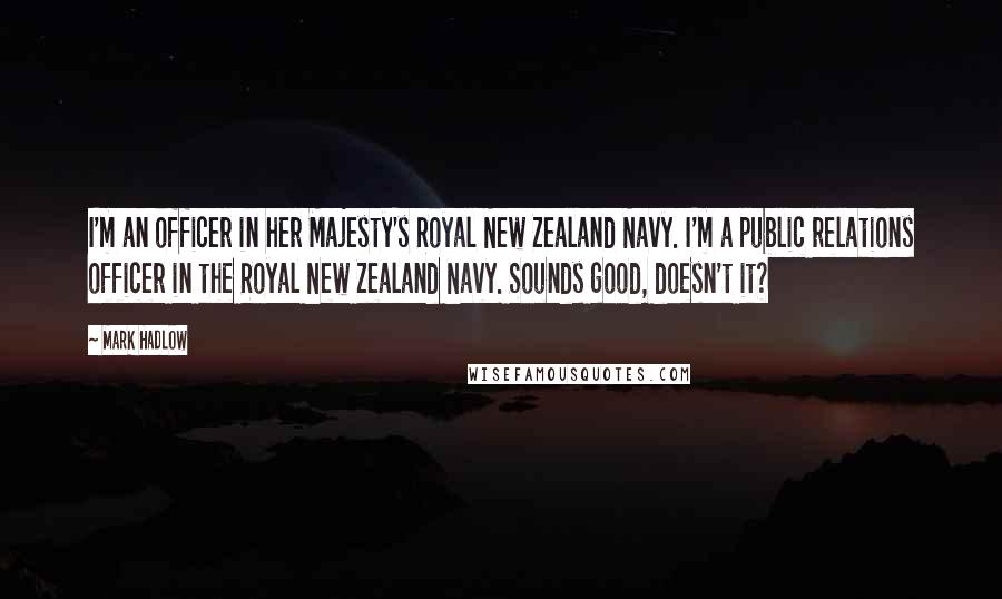 Mark Hadlow Quotes: I'm an officer in her Majesty's Royal New Zealand Navy. I'm a public relations officer in the Royal New Zealand Navy. Sounds good, doesn't it?