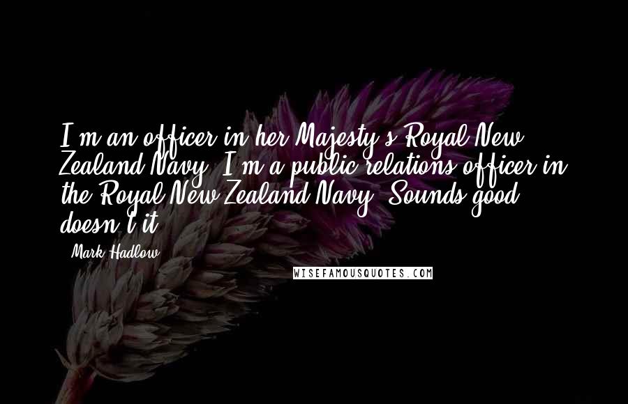 Mark Hadlow Quotes: I'm an officer in her Majesty's Royal New Zealand Navy. I'm a public relations officer in the Royal New Zealand Navy. Sounds good, doesn't it?