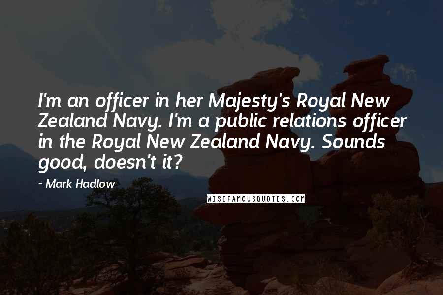 Mark Hadlow Quotes: I'm an officer in her Majesty's Royal New Zealand Navy. I'm a public relations officer in the Royal New Zealand Navy. Sounds good, doesn't it?