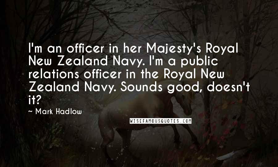 Mark Hadlow Quotes: I'm an officer in her Majesty's Royal New Zealand Navy. I'm a public relations officer in the Royal New Zealand Navy. Sounds good, doesn't it?