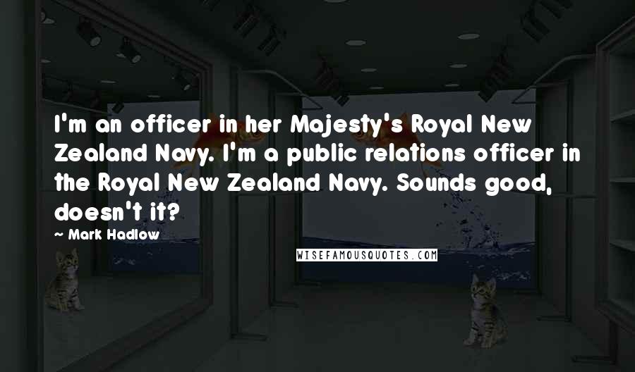 Mark Hadlow Quotes: I'm an officer in her Majesty's Royal New Zealand Navy. I'm a public relations officer in the Royal New Zealand Navy. Sounds good, doesn't it?